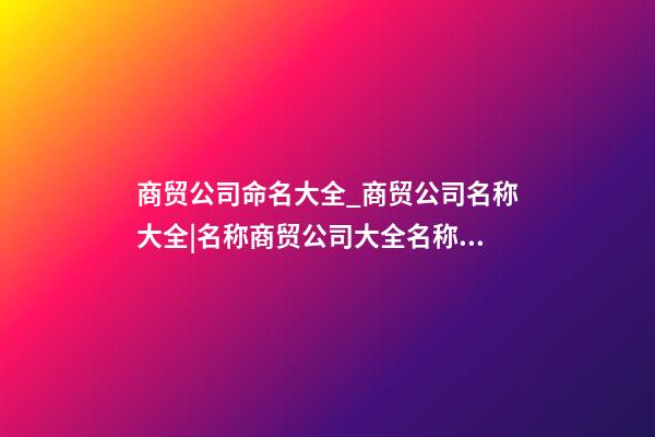 商贸公司命名大全_商贸公司名称大全|名称商贸公司大全名称商贸公司大全_____-第1张-公司起名-玄机派